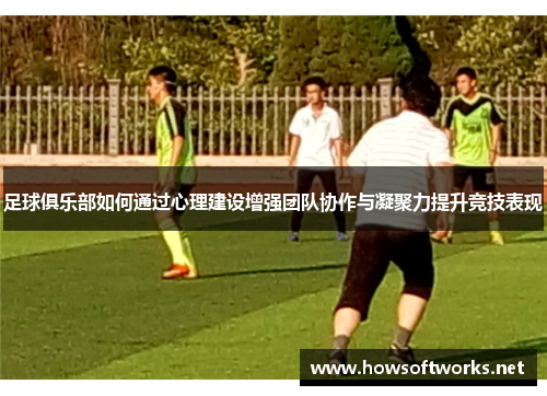 足球俱乐部如何通过心理建设增强团队协作与凝聚力提升竞技表现